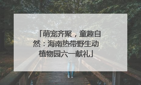 萌宠齐聚，童趣自然：海南热带野生动植物园六一献礼