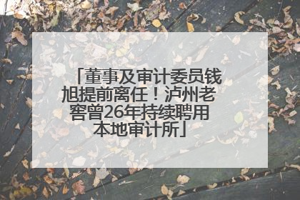 董事及审计委员钱旭提前离任！泸州老窖曾26年持续聘用本地审计所
