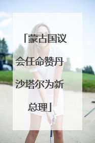蒙古国议会任命赞丹沙塔尔为新总理