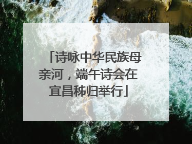 诗咏中华民族母亲河，端午诗会在宜昌秭归举行