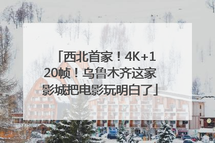 西北首家！4K+120帧！乌鲁木齐这家影城把电影玩明白了