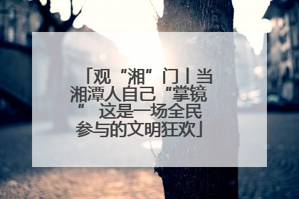 观“湘”门丨当湘潭人自己“掌镜” 这是一场全民参与的文明狂欢