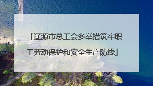 辽源市总工会多举措筑牢职工劳动保护和安全生产防线