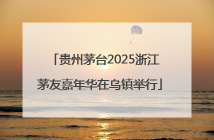 贵州茅台2025浙江茅友嘉年华在乌镇举行