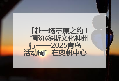 赴一场草原之约！“鄂尔多斯文化神州行——2025青岛活动周”在奥帆中心拉开帷幕