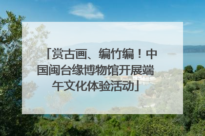 赏古画、编竹编！中国闽台缘博物馆开展端午文化体验活动