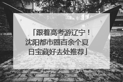 跟着高考游辽宁！沈阳都市圈百余个夏日宝藏好去处推荐