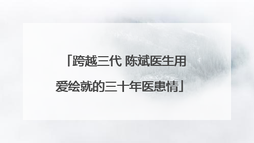 跨越三代 陈斌医生用爱绘就的三十年医患情