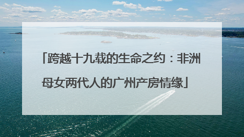 跨越十九载的生命之约：非洲母女两代人的广州产房情缘