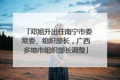 邓旭升出任南宁市委常委、组织部长，广西多地市组织部长调整