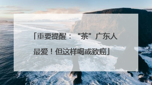重要提醒：“茶”广东人最爱！但这样喝或致癌