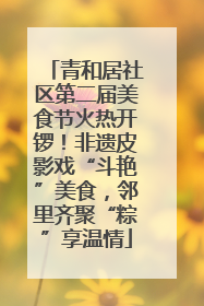 青和居社区第二届美食节火热开锣！非遗皮影戏“斗艳”美食，邻里齐聚“粽”享温情