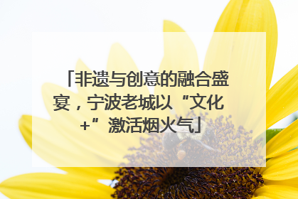 非遗与创意的融合盛宴，宁波老城以“文化+”激活烟火气