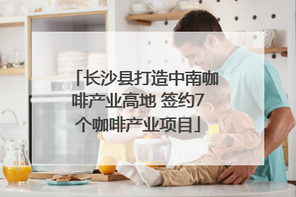 长沙县打造中南咖啡产业高地 签约7个咖啡产业项目