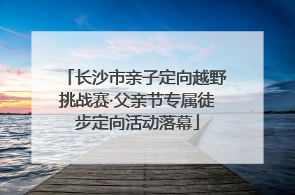 长沙市亲子定向越野挑战赛·父亲节专属徒步定向活动落幕