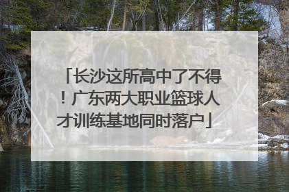 长沙这所高中了不得！广东两大职业篮球人才训练基地同时落户