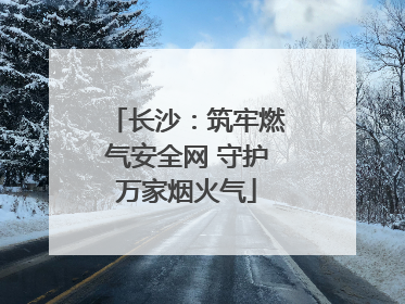 长沙：筑牢燃气安全网 守护万家烟火气