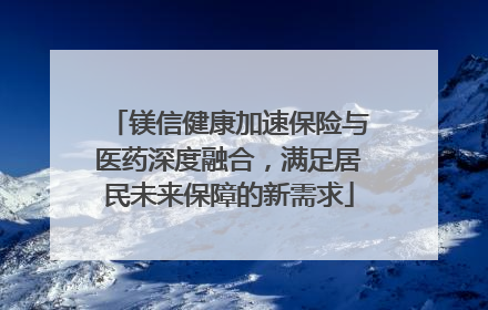 镁信健康加速保险与医药深度融合，满足居民未来保障的新需求