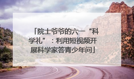院士爷爷的六一“科学礼”：利用短视频开展科学家答青少年问