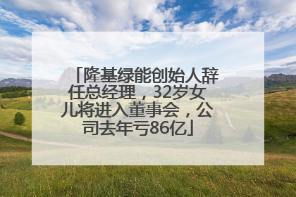 隆基绿能创始人辞任总经理，32岁女儿将进入董事会，公司去年亏86亿