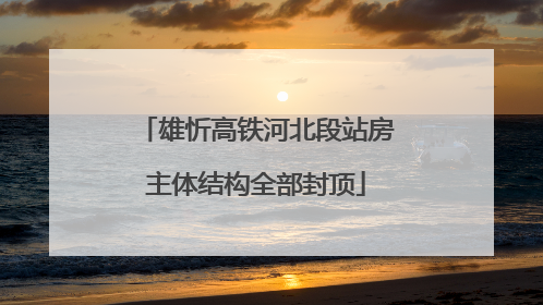 雄忻高铁河北段站房主体结构全部封顶