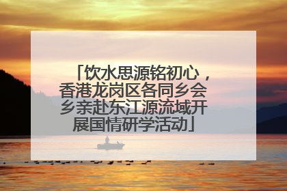 饮水思源铭初心，香港龙岗区各同乡会乡亲赴东江源流域开展国情研学活动