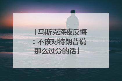 马斯克深夜反悔：不该对特朗普说那么过分的话