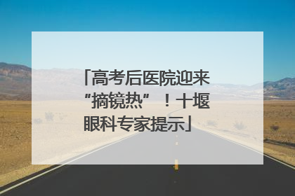 高考后医院迎来“摘镜热”！十堰眼科专家提示