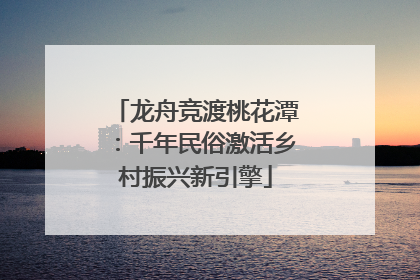 龙舟竞渡桃花潭：千年民俗激活乡村振兴新引擎