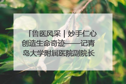鲁医风采｜妙手仁心创造生命奇迹——记青岛大学附属医院副院长、器官移植中心主任、主任医师蔡金贞