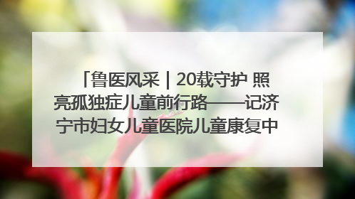 鲁医风采｜20载守护 照亮孤独症儿童前行路——记济宁市妇女儿童医院儿童康复中心主任、副主任技师赵淑珍