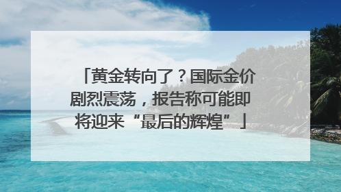 黄金转向了？国际金价剧烈震荡，报告称可能即将迎来“最后的辉煌”