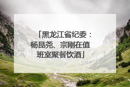 黑龙江省纪委：杨昆尧、宗刚在值班室聚餐饮酒