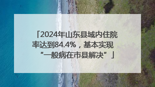 2024年山东县域内住院率达到84.4%，基本实现“一般病在市县解决”