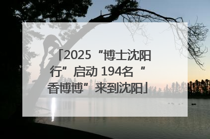 2025“博士沈阳行”启动 194名“香博博”来到沈阳
