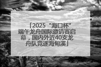 2025“海口杯”端午龙舟国际邀请赛启幕，国内外近40支龙舟队竞逐海甸溪