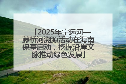 2025年宁远河—藤桥河溯源活动在海南保亭启动，挖掘沿岸文脉推动绿色发展