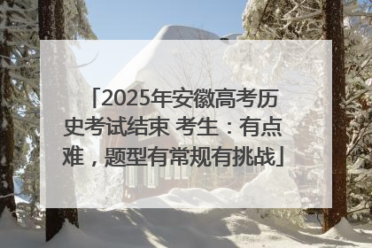 2025年安徽高考历史考试结束 考生：有点难，题型有常规有挑战