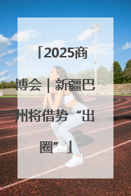 2025商博会｜新疆巴州将借势“出圈”