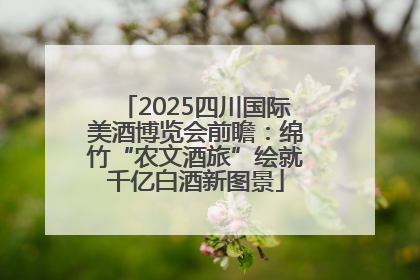 2025四川国际美酒博览会前瞻：绵竹“农文酒旅”绘就千亿白酒新图景