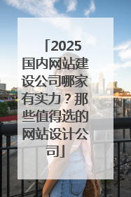 2025国内网站建设公司哪家有实力？那些值得选的网站设计公司