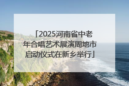 2025河南省中老年合唱艺术展演周地市启动仪式在新乡举行