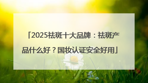 2025祛斑十大品牌：祛斑产品什么好？国妆认证安全好用