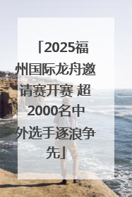 2025福州国际龙舟邀请赛开赛 超2000名中外选手逐浪争先