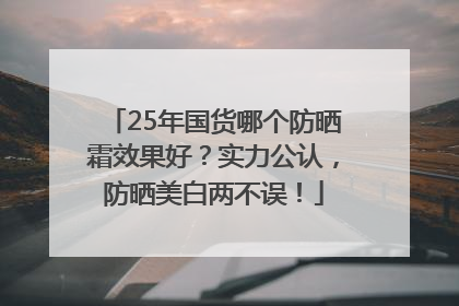 25年国货哪个防晒霜效果好？实力公认，防晒美白两不误！
