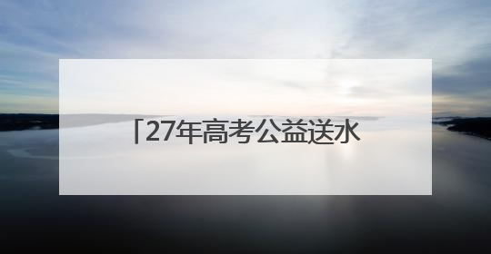 27年高考公益送水超1000万瓶！高考临近，洞庭山集团送水活动再度起航