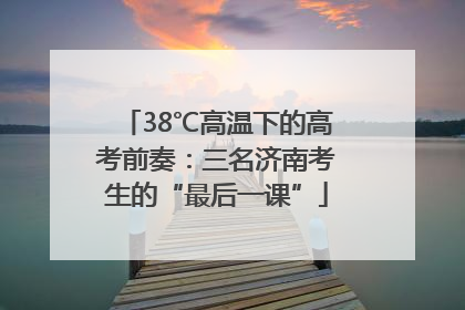 38℃高温下的高考前奏：三名济南考生的“最后一课”
