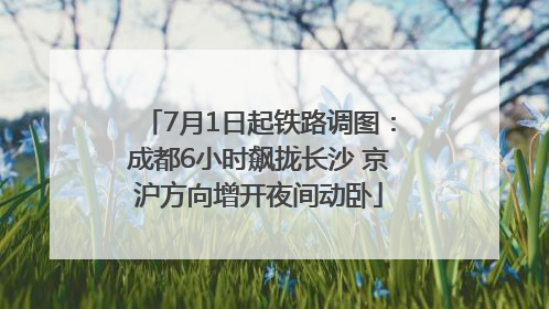 7月1日起铁路调图：成都6小时飙拢长沙 京沪方向增开夜间动卧