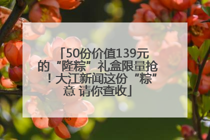 50份价值139元的“隆粽”礼盒限量抢！大江新闻这份“粽”意 请你查收