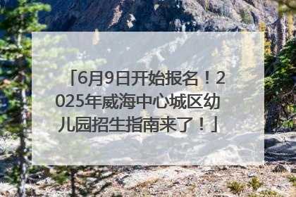 6月9日开始报名！2025年威海中心城区幼儿园招生指南来了！